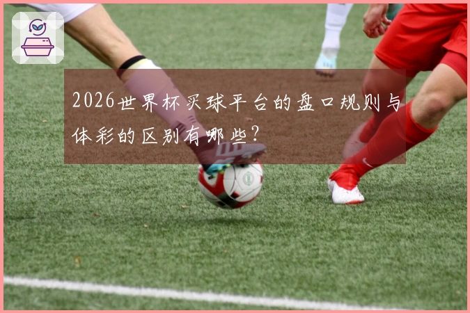 2026世界杯买球平台的盘口规则与体彩的区别有哪些？